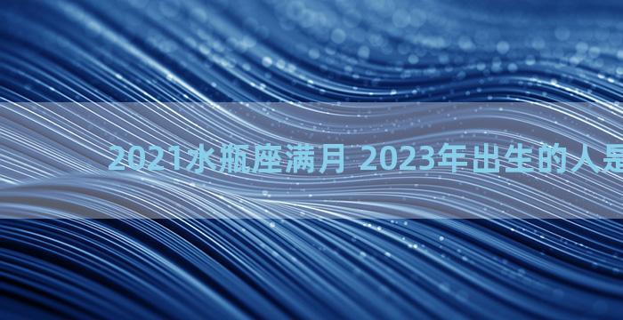 2021水瓶座满月 2023年出生的人是什么座